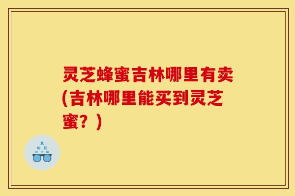灵芝蜂蜜吉林哪里有卖(吉林哪里能买到灵芝蜜？)