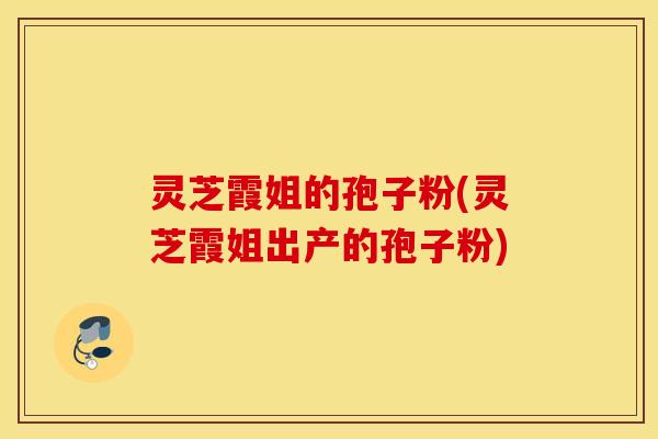 灵芝霞姐的孢子粉(灵芝霞姐出产的孢子粉)