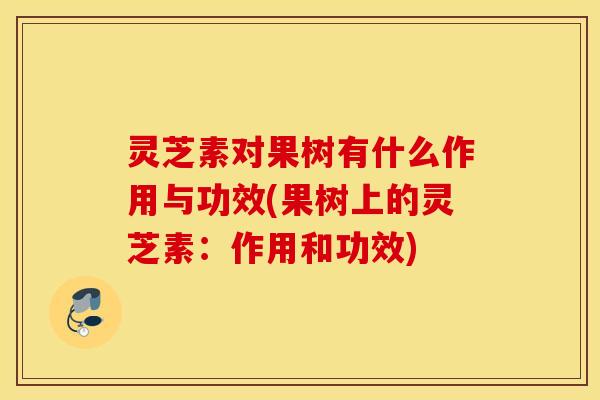灵芝素对果树有什么作用与功效(果树上的灵芝素：作用和功效)