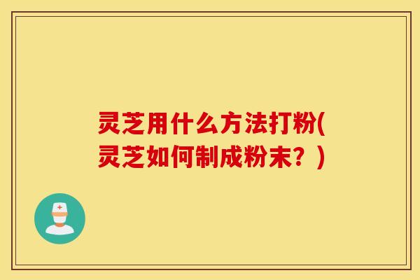 灵芝用什么方法打粉(灵芝如何制成粉末？)