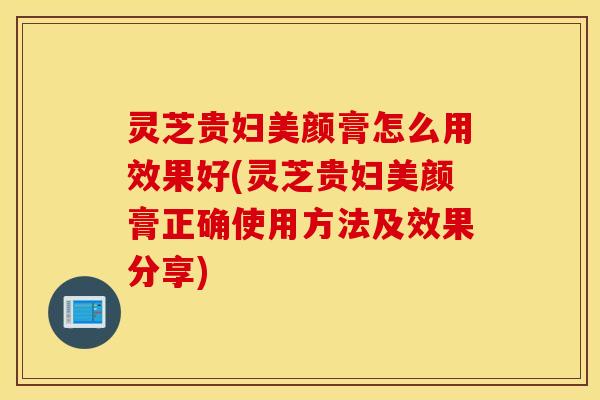 灵芝贵妇美颜膏怎么用效果好(灵芝贵妇美颜膏正确使用方法及效果分享)