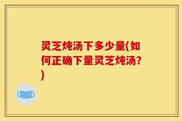灵芝炖汤下多少量(如何正确下量灵芝炖汤？)