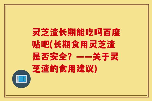 灵芝渣长期能吃吗百度贴吧(长期食用灵芝渣是否安全？——关于灵芝渣的食用建议)