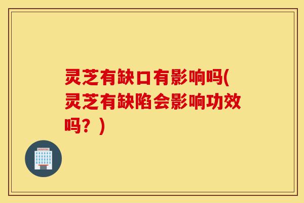 灵芝有缺口有影响吗(灵芝有缺陷会影响功效吗？)