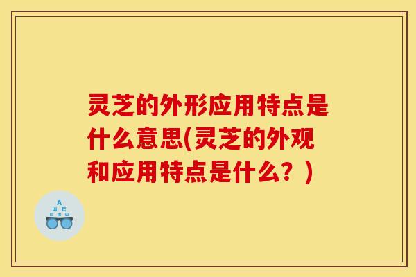 灵芝的外形应用特点是什么意思(灵芝的外观和应用特点是什么？)