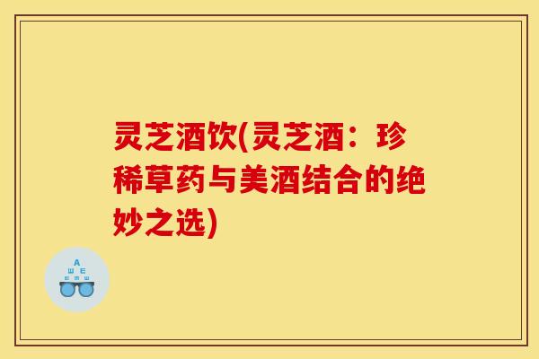 灵芝酒饮(灵芝酒：珍稀草药与美酒结合的绝妙之选)