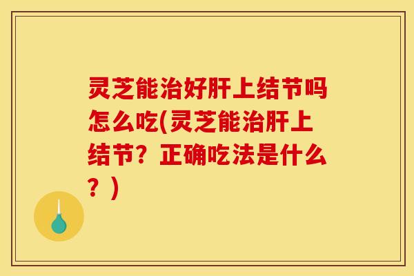 灵芝能治好肝上结节吗怎么吃(灵芝能治肝上结节？正确吃法是什么？)