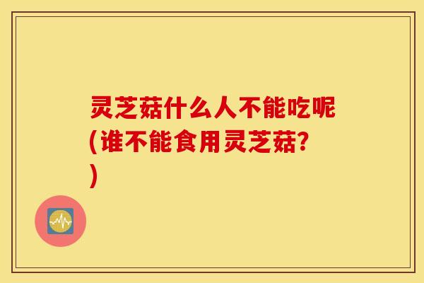 灵芝菇什么人不能吃呢(谁不能食用灵芝菇？)