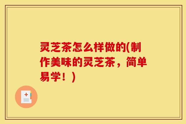 灵芝茶怎么样做的(制作美味的灵芝茶，简单易学！)