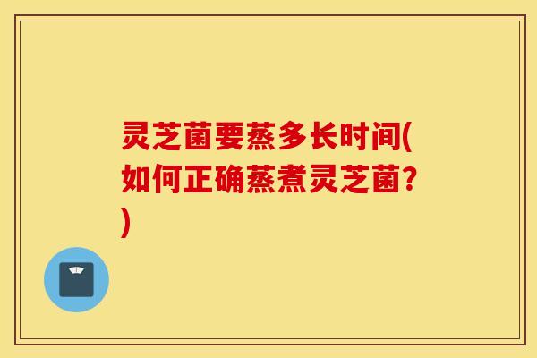 灵芝菌要蒸多长时间(如何正确蒸煮灵芝菌？)