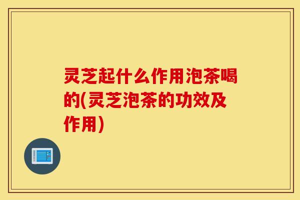 灵芝起什么作用泡茶喝的(灵芝泡茶的功效及作用)