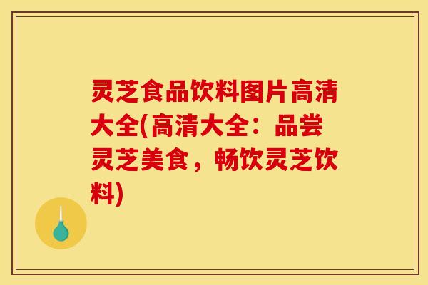 灵芝食品饮料图片高清大全(高清大全：品尝灵芝美食，畅饮灵芝饮料)