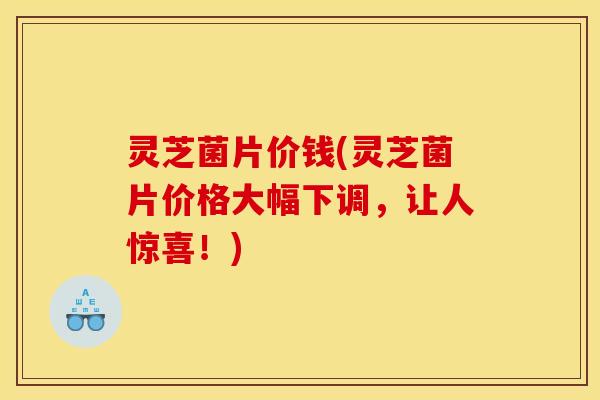 灵芝菌片价钱(灵芝菌片价格大幅下调，让人惊喜！)
