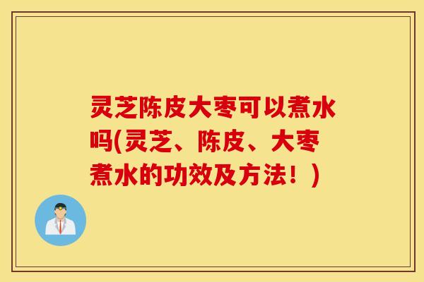 灵芝陈皮大枣可以煮水吗(灵芝、陈皮、大枣煮水的功效及方法！)
