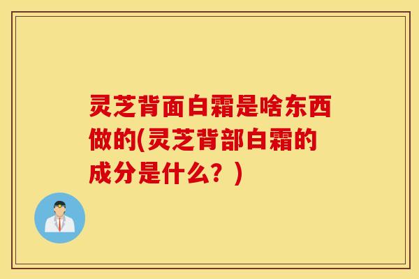 灵芝背面白霜是啥东西做的(灵芝背部白霜的成分是什么？)