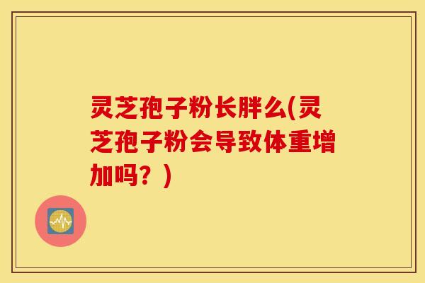 灵芝孢子粉长胖么(灵芝孢子粉会导致体重增加吗？)