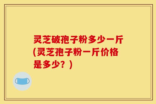 灵芝破孢子粉多少一斤(灵芝孢子粉一斤价格是多少？)
