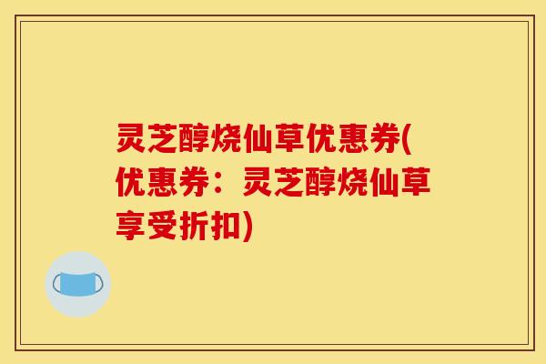 灵芝醇烧仙草优惠券(优惠券：灵芝醇烧仙草享受折扣)