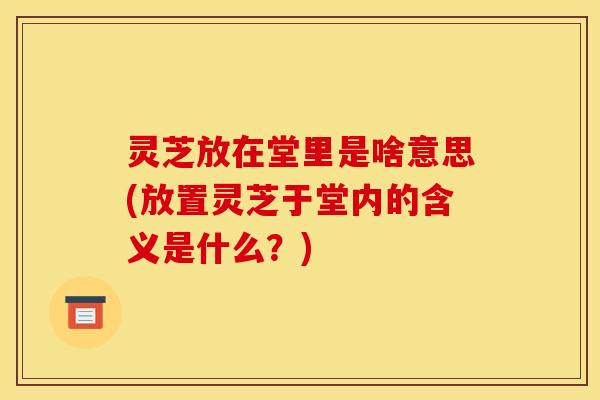 灵芝放在堂里是啥意思(放置灵芝于堂内的含义是什么？)