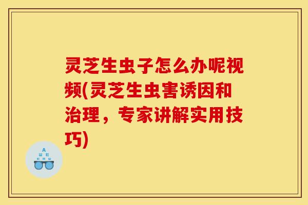 灵芝生虫子怎么办呢视频(灵芝生虫害诱因和治理，专家讲解实用技巧)