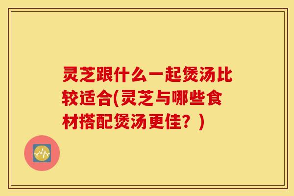 灵芝跟什么一起煲汤比较适合(灵芝与哪些食材搭配煲汤更佳？)