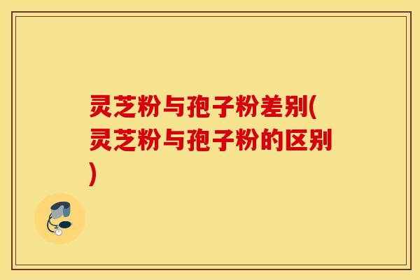 灵芝粉与孢子粉差别(灵芝粉与孢子粉的区别)
