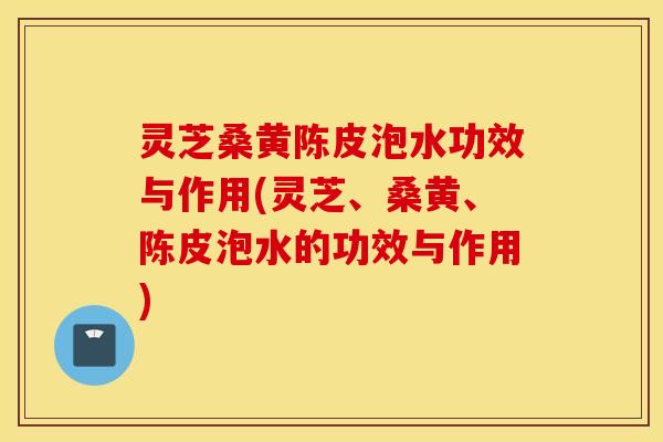 灵芝桑黄陈皮泡水功效与作用(灵芝、桑黄、陈皮泡水的功效与作用)
