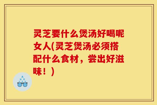 灵芝要什么煲汤好喝呢女人(灵芝煲汤必须搭配什么食材，尝出好滋味！)