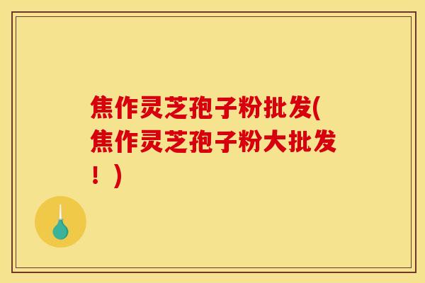 焦作灵芝孢子粉批发(焦作灵芝孢子粉大批发！)