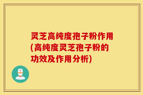 灵芝高纯度孢子粉作用(高纯度灵芝孢子粉的功效及作用分析)