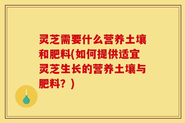 灵芝需要什么营养土壤和肥料(如何提供适宜灵芝生长的营养土壤与肥料？)