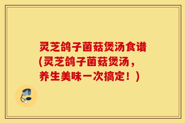灵芝鸽子菌菇煲汤食谱(灵芝鸽子菌菇煲汤，养生美味一次搞定！)