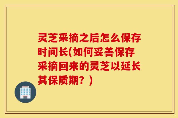 灵芝采摘之后怎么保存时间长(如何妥善保存采摘回来的灵芝以延长其保质期？)