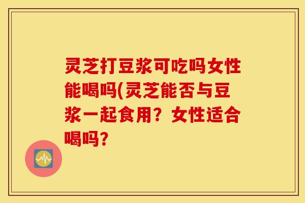 灵芝打豆浆可吃吗女性能喝吗(灵芝能否与豆浆一起食用？女性适合喝吗？