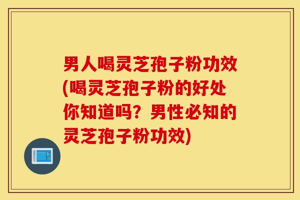 男人喝灵芝孢子粉功效(喝灵芝孢子粉的好处你知道吗？男性必知的灵芝孢子粉功效)