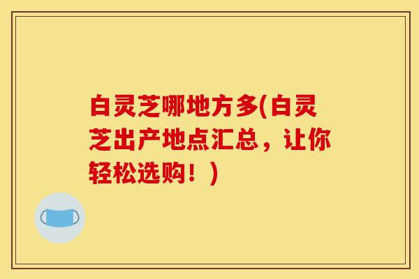 白灵芝哪地方多(白灵芝出产地点汇总，让你轻松选购！)