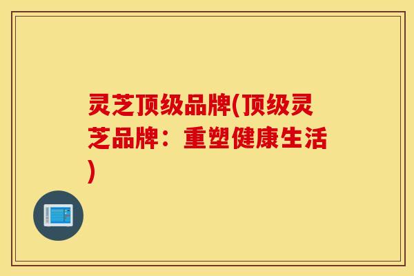 灵芝顶级品牌(顶级灵芝品牌：重塑健康生活)