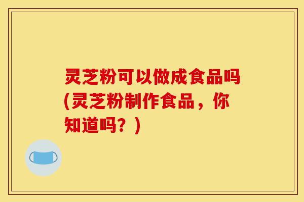 灵芝粉可以做成食品吗(灵芝粉制作食品，你知道吗？)