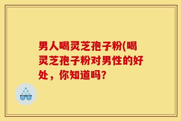 男人喝灵芝孢子粉(喝灵芝孢子粉对男性的好处，你知道吗？