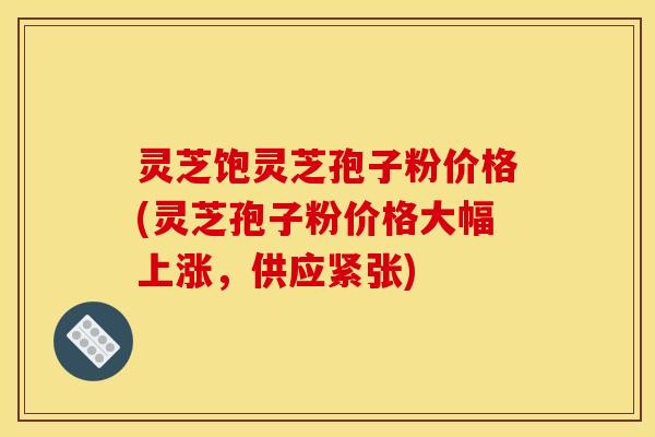 灵芝饱灵芝孢子粉价格(灵芝孢子粉价格大幅上涨，供应紧张)
