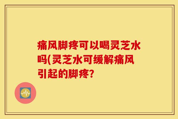 痛风脚疼可以喝灵芝水吗(灵芝水可缓解痛风引起的脚疼？