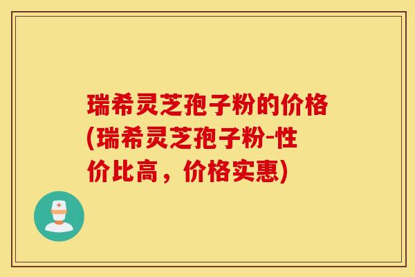 瑞希灵芝孢子粉的价格(瑞希灵芝孢子粉-性价比高，价格实惠)