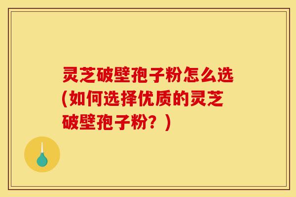 灵芝破壁孢子粉怎么选(如何选择优质的灵芝破壁孢子粉？)