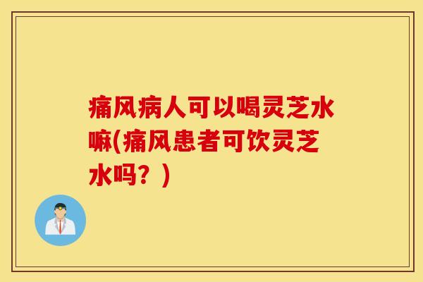 痛风病人可以喝灵芝水嘛(痛风患者可饮灵芝水吗？)
