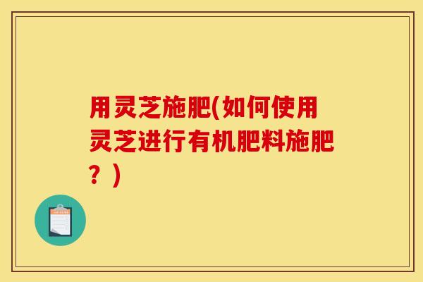 用灵芝施肥(如何使用灵芝进行有机肥料施肥？)