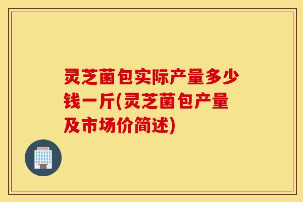 灵芝菌包实际产量多少钱一斤(灵芝菌包产量及市场价简述)