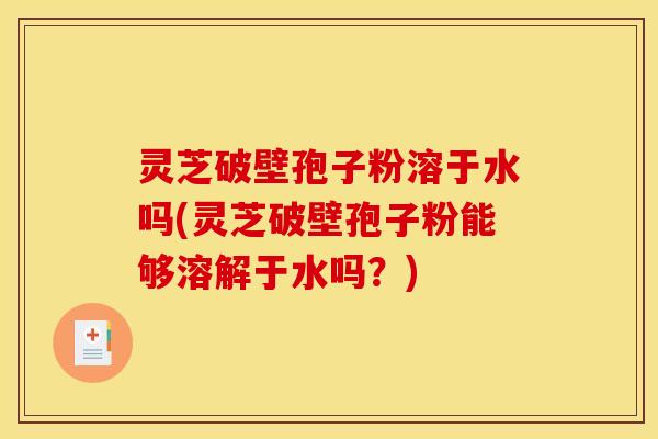 灵芝破壁孢子粉溶于水吗(灵芝破壁孢子粉能够溶解于水吗？)