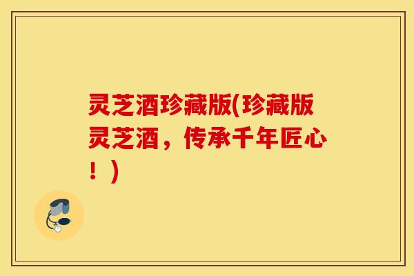 灵芝酒珍藏版(珍藏版灵芝酒，传承千年匠心！)