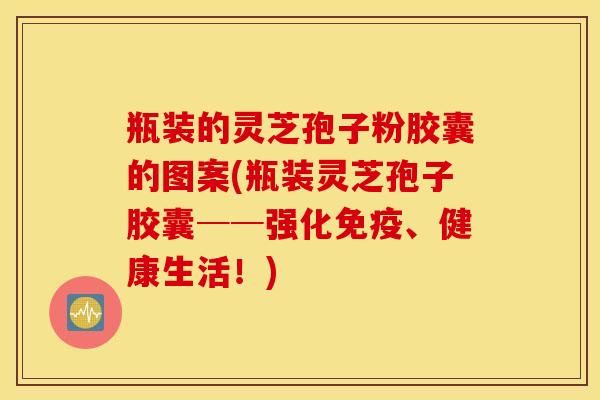 瓶装的灵芝孢子粉胶囊的图案(瓶装灵芝孢子胶囊──强化免疫、健康生活！)