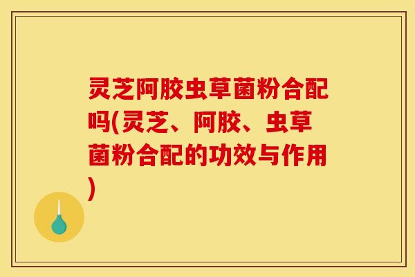 灵芝阿胶虫草菌粉合配吗(灵芝、阿胶、虫草菌粉合配的功效与作用)